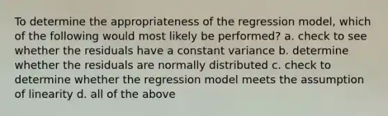 To determine the appropriateness of the regression model, which of the following would most likely be performed? a. check to see whether the residuals have a constant variance b. determine whether the residuals are normally distributed c. check to determine whether the regression model meets the assumption of linearity d. all of the above