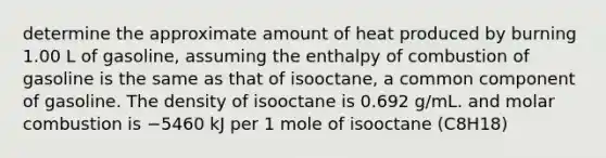 determine the approximate amount of heat produced by burning 1.00 L of gasoline, assuming the enthalpy of combustion of gasoline is the same as that of isooctane, a common component of gasoline. The density of isooctane is 0.692 g/mL. and molar combustion is −5460 kJ per 1 mole of isooctane (C8H18)