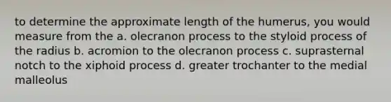 to determine the approximate length of the humerus, you would measure from the a. olecranon process to the styloid process of the radius b. acromion to the olecranon process c. suprasternal notch to the xiphoid process d. greater trochanter to the medial malleolus