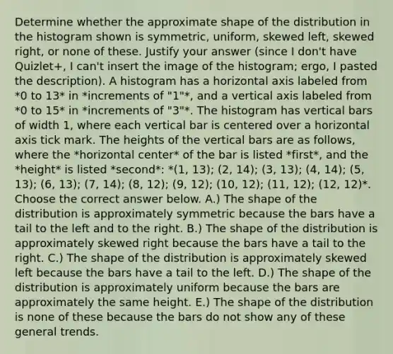 Determine whether the approximate shape of the distribution in the histogram shown is​ symmetric, uniform, skewed​ left, skewed​ right, or none of these. Justify your answer (since I don't have Quizlet+, I can't insert the image of the histogram; ergo, I pasted the description). A histogram has a horizontal axis labeled from *0 to 13* in *increments of "1"*, and a vertical axis labeled from *0 to 15* in *increments of "3"*. The histogram has vertical bars of width 1, where each vertical bar is centered over a horizontal axis tick mark. The heights of the vertical bars are as follows, where the *horizontal center* of the bar is listed *first*, and the *height* is listed *second*: *(1, 13); (2, 14); (3, 13); (4, 14); (5, 13); (6, 13); (7, 14); (8, 12); (9, 12); (10, 12); (11, 12); (12, 12)*. Choose the correct answer below. A.) The shape of the distribution is approximately symmetric because the bars have a tail to the left and to the right. B.) The shape of the distribution is approximately skewed right because the bars have a tail to the right. C.) The shape of the distribution is approximately skewed left because the bars have a tail to the left. D.) The shape of the distribution is approximately uniform because the bars are approximately the same height. E.) The shape of the distribution is none of these because the bars do not show any of these general trends.