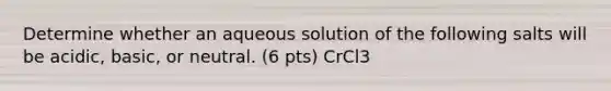 Determine whether an aqueous solution of the following salts will be acidic, basic, or neutral. (6 pts) CrCl3