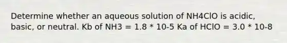 Determine whether an aqueous solution of NH4ClO is acidic, basic, or neutral. Kb of NH3 = 1.8 * 10-5 Ka of HClO = 3.0 * 10-8