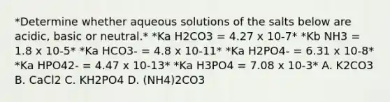 *Determine whether aqueous solutions of the salts below are acidic, basic or neutral.* *Ka H2CO3 = 4.27 x 10-7* *Kb NH3 = 1.8 x 10-5* *Ka HCO3- = 4.8 x 10-11* *Ka H2PO4- = 6.31 x 10-8* *Ka HPO42- = 4.47 x 10-13* *Ka H3PO4 = 7.08 x 10-3* A. K2CO3 B. CaCl2 C. KH2PO4 D. (NH4)2CO3