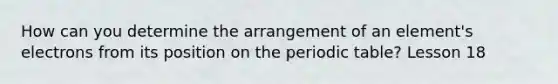 How can you determine the arrangement of an element's electrons from its position on the periodic table? Lesson 18