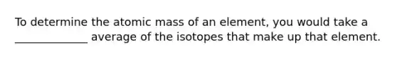 To determine the atomic mass of an element, you would take a _____________ average of the isotopes that make up that element.