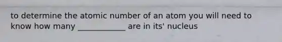 to determine the atomic number of an atom you will need to know how many ____________ are in its' nucleus