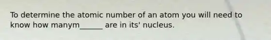 To determine the atomic number of an atom you will need to know how manym______ are in its' nucleus.