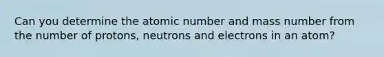 Can you determine the atomic number and mass number from the number of protons, neutrons and electrons in an atom?