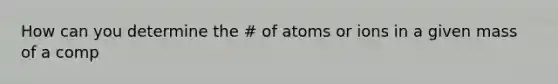 How can you determine the # of atoms or ions in a given mass of a comp