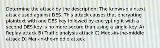 Determine the attack by the description: The known-plaintext attack used against DES. This attack causes that encrypting plaintext with one DES key followed by encrypting it with a second DES key is no more secure than using a single key. A) Replay attack B) Traffic analysis attack C) Meet-in-the-middle attack D) Man-in-the-middle attack