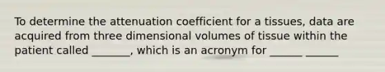 To determine the attenuation coefficient for a tissues, data are acquired from three dimensional volumes of tissue within the patient called _______, which is an acronym for ______ ______