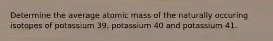 Determine the average atomic mass of the naturally occuring isotopes of potassium 39, potassium 40 and potassium 41.