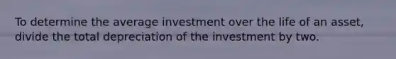 To determine the average investment over the life of an asset, divide the total depreciation of the investment by two.