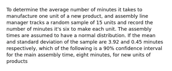 To determine the average number of minutes it takes to manufacture one unit of a new product, and assembly line manager tracks a random sample of 15 units and record the number of minutes it's six to make each unit. The assembly times are assumed to have a normal distribution. If the mean and standard deviation of the sample are 3.92 and 0.45 minutes respectively, which of the following is a 90% confidence interval for the main assembly time, eight minutes, for new units of products