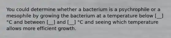 You could determine whether a bacterium is a psychrophile or a mesophile by growing the bacterium at a temperature below [__] °C and between [__] and [__] °C and seeing which temperature allows more efficient growth.