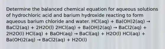 Determine the balanced chemical equation for aqueous solutions of hydrochloric acid and barium hydroxide reacting to form aqueous barium chloride and water. HCl(aq) + Ba(OH)2(aq) → BaCl2(aq) + 2H2O(l) 2HCl(aq) + Ba(OH)2(aq) → BaCl2(aq) + 2H2O(l) HCl(aq) + BaOH(aq) → BaCl(aq) + H2O(l) HCl(aq) + Ba(OH)2(aq) → BaCl2(aq) + H2O(l)