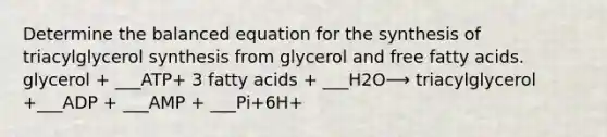 Determine the balanced equation for the synthesis of triacylglycerol synthesis from glycerol and free fatty acids. glycerol + ___ATP+ 3 fatty acids + ___H2O⟶ triacylglycerol +___ADP + ___AMP + ___Pi+6H+