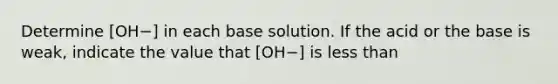 Determine [OH−] in each base solution. If the acid or the base is weak, indicate the value that [OH−] is less than