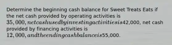 Determine the beginning cash balance for Sweet Treats Eats if the net cash provided by operating activities is 35,000, net cash used by investing activities is42,000, net cash provided by financing activities is 12,000, and the ending cash balance is55,000.