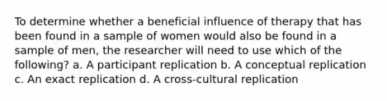 To determine whether a beneficial influence of therapy that has been found in a sample of women would also be found in a sample of men, the researcher will need to use which of the following? a. A participant replication b. A conceptual replication c. An exact replication d. A cross-cultural replication