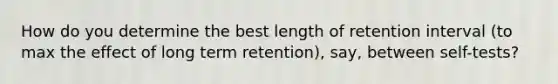 How do you determine the best length of retention interval (to max the effect of long term retention), say, between self-tests?