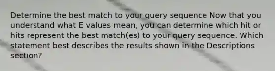 Determine the best match to your query sequence Now that you understand what E values mean, you can determine which hit or hits represent the best match(es) to your query sequence. Which statement best describes the results shown in the Descriptions section?