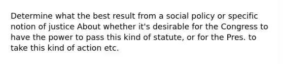 Determine what the best result from a social policy or specific notion of justice About whether it's desirable for the Congress to have the power to pass this kind of statute, or for the Pres. to take this kind of action etc.