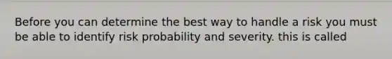 Before you can determine the best way to handle a risk you must be able to identify risk probability and severity. this is called