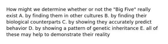 How might we determine whether or not the "Big Five" really exist A. by finding them in other cultures B. by finding their biological counterparts C. by showing they accurately predict behavior D. by showing a pattern of genetic inheritance E. all of these may help to demonstrate their reality