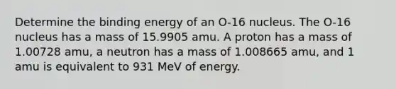 Determine the binding energy of an O-16 nucleus. The O-16 nucleus has a mass of 15.9905 amu. A proton has a mass of 1.00728 amu, a neutron has a mass of 1.008665 amu, and 1 amu is equivalent to 931 MeV of energy.