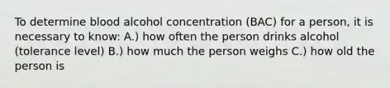 To determine blood alcohol concentration (BAC) for a person, it is necessary to know: A.) how often the person drinks alcohol (tolerance level) B.) how much the person weighs C.) how old the person is