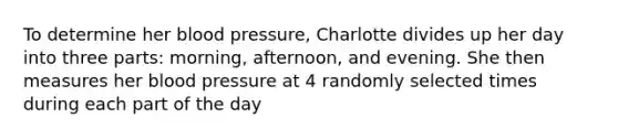 To determine her blood pressure​, Charlotte divides up her day into three​ parts: morning,​ afternoon, and evening. She then measures her blood pressure at 4 randomly selected times during each part of the day