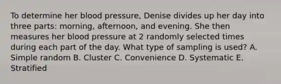 To determine her blood pressure​, Denise divides up her day into three​ parts: morning,​ afternoon, and evening. She then measures her blood pressure at 2 randomly selected times during each part of the day. What type of sampling is​ used? A. Simple random B. Cluster C. Convenience D. Systematic E. Stratified