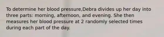 To determine her blood pressure​,Debra divides up her day into three​ parts: morning,​ afternoon, and evening. She then measures her blood pressure at 2 randomly selected times during each part of the day.