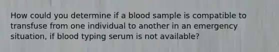 How could you determine if a blood sample is compatible to transfuse from one individual to another in an emergency situation, if blood typing serum is not available?