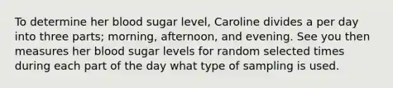 To determine her blood sugar level, Caroline divides a per day into three parts; morning, afternoon, and evening. See you then measures her blood sugar levels for random selected times during each part of the day what type of sampling is used.