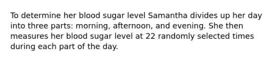 To determine her blood sugar level Samantha divides up her day into three​ parts: morning,​ afternoon, and evening. She then measures her blood sugar level at 22 randomly selected times during each part of the day.