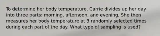 To determine her body temperature​, Carrie divides up her day into three​ parts: morning,​ afternoon, and evening. She then measures her body temperature at 3 randomly selected times during each part of the day. What type of sampling is​ used?