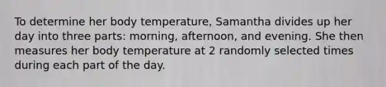 To determine her body temperature​, Samantha divides up her day into three parts: morning,​ afternoon, and evening. She then measures her body temperature at 2 randomly selected times during each part of the day.