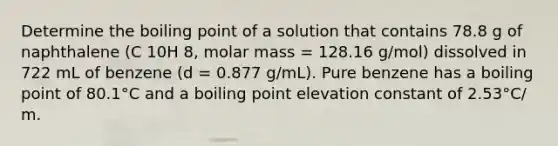 Determine the boiling point of a solution that contains 78.8 g of naphthalene (C 10H 8, molar mass = 128.16 g/mol) dissolved in 722 mL of benzene (d = 0.877 g/mL). Pure benzene has a boiling point of 80.1°C and a boiling point elevation constant of 2.53°C/ m.