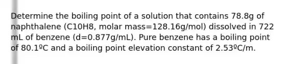 Determine the boiling point of a solution that contains 78.8g of naphthalene (C10H8, molar mass=128.16g/mol) dissolved in 722 mL of benzene (d=0.877g/mL). Pure benzene has a boiling point of 80.1ºC and a boiling point elevation constant of 2.53ºC/m.