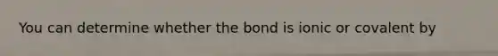 You can determine whether the bond is ionic or covalent by