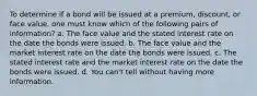 To determine if a bond will be issued at a premium, discount, or face value, one must know which of the following pairs of information? a. The face value and the stated interest rate on the date the bonds were issued. b. The face value and the market interest rate on the date the bonds were issued. c. The stated interest rate and the market interest rate on the date the bonds were issued. d. You can't tell without having more information.