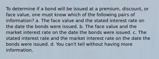 To determine if a bond will be issued at a premium, discount, or face value, one must know which of the following pairs of information? a. The face value and the stated interest rate on the date the bonds were issued. b. The face value and the market interest rate on the date the bonds were issued. c. The stated interest rate and the market interest rate on the date the bonds were issued. d. You can't tell without having more information.