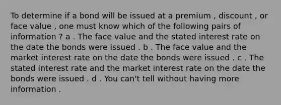 To determine if a bond will be issued at a premium , discount , or face value , one must know which of the following pairs of information ? a . The face value and the stated interest rate on the date the bonds were issued . b . The face value and the market interest rate on the date the bonds were issued . c . The stated interest rate and the market interest rate on the date the bonds were issued . d . You can't tell without having more information .