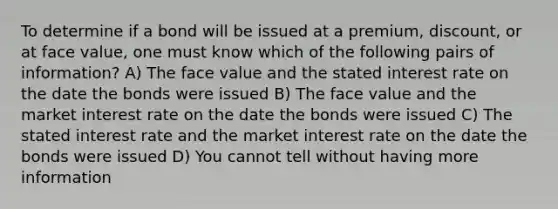 To determine if a bond will be issued at a premium, discount, or at face value, one must know which of the following pairs of information? A) The face value and the stated interest rate on the date the bonds were issued B) The face value and the market interest rate on the date the bonds were issued C) The stated interest rate and the market interest rate on the date the bonds were issued D) You cannot tell without having more information