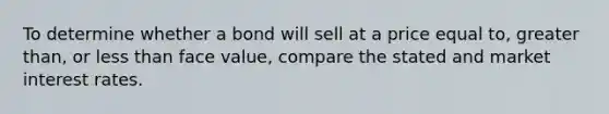 To determine whether a bond will sell at a price equal to, greater than, or less than face value, compare the stated and market interest rates.