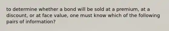 to determine whether a bond will be sold at a premium, at a discount, or at face value, one must know which of the following pairs of information?