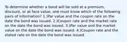 To determine whether a bond will be sold at a premium, discount, or at face value, one must know which of the following pairs of information? 1.)Par value and the coupon rate on the date the bond was issued. 2.)Coupon rate and the market rate on the date the bond was issued. 3.)Par value and the market value on the date the bond was issued. 4.)Coupon rate and the stated rate on the date the bond was issued.