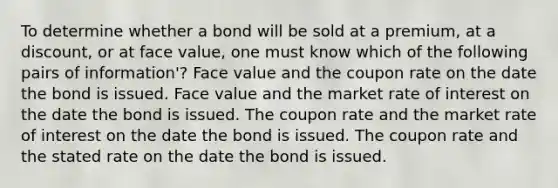 To determine whether a bond will be sold at a premium, at a discount, or at face value, one must know which of the following pairs of information'? Face value and the coupon rate on the date the bond is issued. Face value and the market rate of interest on the date the bond is issued. The coupon rate and the market rate of interest on the date the bond is issued. The coupon rate and the stated rate on the date the bond is issued.